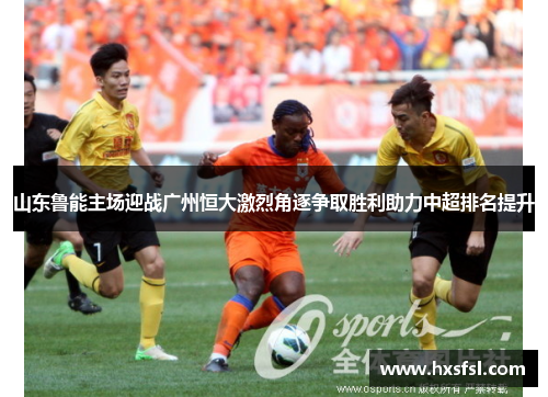 山东鲁能主场迎战广州恒大激烈角逐争取胜利助力中超排名提升