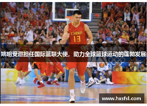 姚明受邀担任国际篮联大使，助力全球篮球运动的蓬勃发展