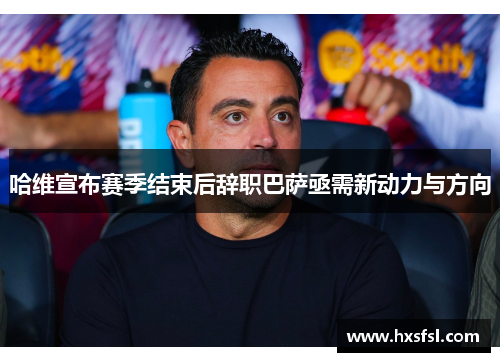 哈维宣布赛季结束后辞职巴萨亟需新动力与方向
