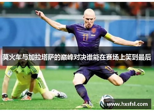 莫火车与加拉塔萨的巅峰对决谁能在赛场上笑到最后
