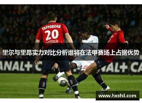 里尔与里昂实力对比分析谁将在法甲赛场上占据优势
