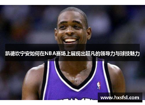 凯德坎宁安如何在NBA赛场上展现出超凡的领导力与球技魅力