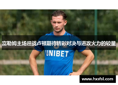 富勒姆主场迎战卢顿期待精彩对决与进攻火力的较量